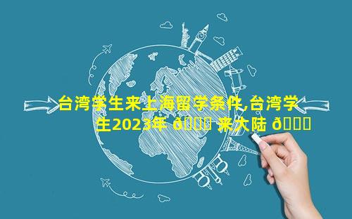 台湾学生来上海留学条件,台湾学生2023年 🐋 来大陆 💐 留学